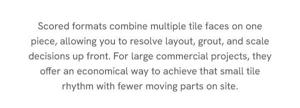 Scored formats combine multiple tile faces on one piece, allowing you to resolve layout, grout, and scale decisions up front. For large commercial projects, they offer an economical way to achieve that small tile rhythm with fewer moving parts on site.